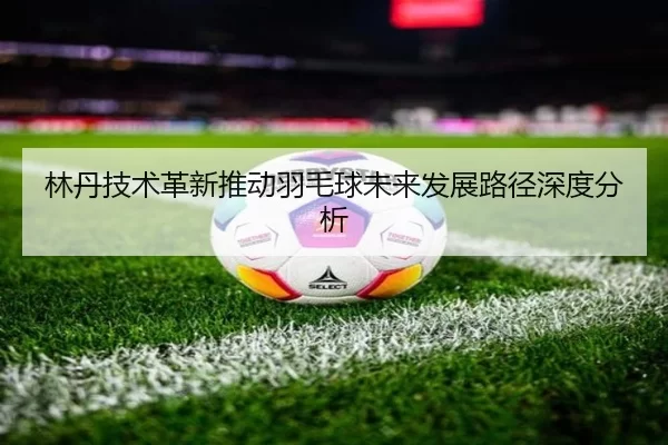 林丹技术革新推动羽毛球未来发展路径深度分析