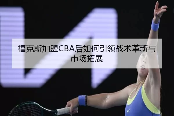 福克斯加盟CBA后如何引领战术革新与市场拓展