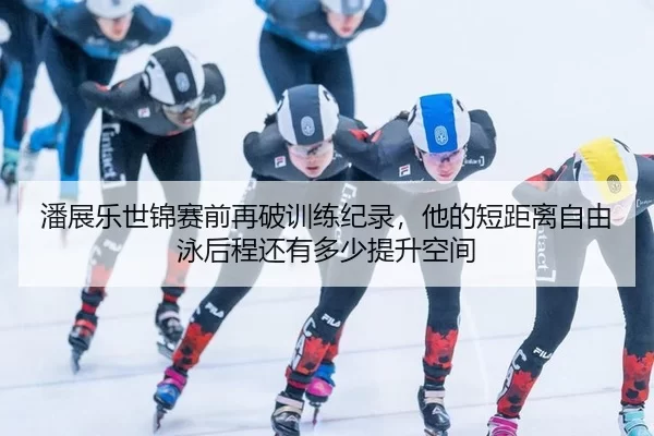 潘展乐世锦赛前再破训练纪录，他的短距离自由泳后程还有多少提升空间