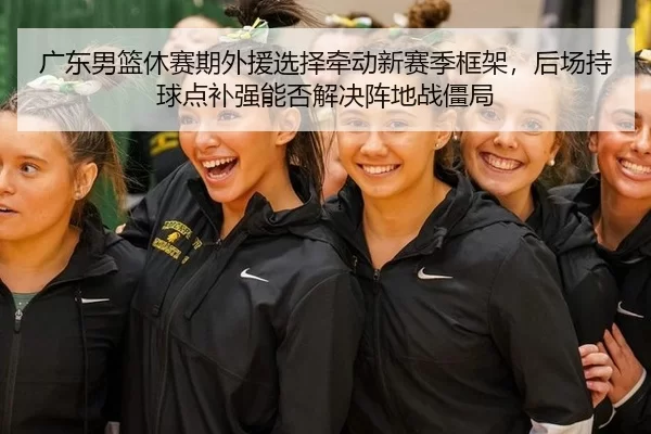 广东男篮休赛期外援选择牵动新赛季框架，后场持球点补强能否解决阵地战僵局